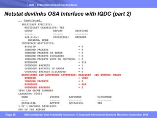 IBM – Enterprise Networking Solutions
Page 36 IBM Confidential Until Availability Announce © Copyright International Business Machines Corporation 2018
Netstat devlinks OSA Interface with IQDC (part 2)
…. Continued…
MULTICAST SPECIFIC:
MULTICAST CAPABILITY: YES
GROUP REFCNT SRCFLTMD
----- ------ --------
224.0.0.1 0000000001 EXCLUDE
SRCADDR: NONE
INTERFACE STATISTICS:
BYTESIN = 0
INBOUND PACKETS = 0
INBOUND PACKETS IN ERROR = 0
INBOUND PACKETS DISCARDED = 0
INBOUND PACKETS WITH NO PROTOCOL = 0
BYTESOUT = 316
OUTBOUND PACKETS = 1
OUTBOUND PACKETS IN ERROR = 0
OUTBOUND PACKETS DISCARDED = 0
ASSOCIATED IQD CONVERGED INTERFACE: EZAIQCE0 IQC STATUS: READY
BYTESIN = 1002
INBOUND PACKETS = 3
BYTESOUT = 668
OUTBOUND PACKETS = 2
IPV4 LAN GROUP SUMMARY
LANGROUP: 00001
NAME STATUS ARPOWNER VIPAOWNER
---- ------ -------- ---------
QDIO4103L ACTIVE QDIO4103L YES
1 OF 1 RECORDS DISPLAYED
END OF THE REPORT
 
