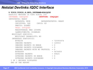 IBM – Enterprise Networking Solutions
Page 37 IBM Confidential Until Availability Announce © Copyright International Business Machines Corporation 2018
D TCPIP,TCPCS1,N,DEVL,INTFNAME=EZAIQCE0
EZD0101I NETSTAT CS V2R4 TCPCS1 193
INTFNAME: EZAIQCE0 INTFTYPE: IPAQIQDC
INTFSTATUS: READY
DATAPATH: 0E0E DATAPATHSTATUS: READY
CHPIDTYPE: IQD CHPID: E0
PNETID: ZOSNET
TRLE: IUTIQCE0
READSTORAGE: MAX (2048K)
IQDMULTIWRITE: DISABLED
MULTICAST SPECIFIC:
MULTICAST CAPABILITY: NO
INTERFACE STATISTICS:
BYTESIN = 725955474
INBOUND PACKETS = 124553
INBOUND PACKETS IN ERROR = 0
INBOUND PACKETS DISCARDED = 0
INBOUND PACKETS WITH NO PROTOCOL = 0
BYTESOUT = 9674459
OUTBOUND PACKETS = 49025
OUTBOUND PACKETS IN ERROR = 0
OUTBOUND PACKETS DISCARDED = 0
1 OF 1 RECORDS DISPLAYED
END OF THE REPORT
Netstat Devlinks IQDC Interface
 