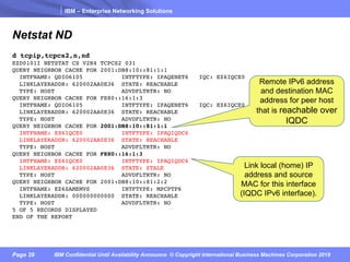 IBM – Enterprise Networking Solutions
Page 39 IBM Confidential Until Availability Announce © Copyright International Business Machines Corporation 2018
Netstat ND
d tcpip,tcpcs2,n,nd
EZD0101I NETSTAT CS V2R4 TCPCS2 031
QUERY NEIGHBOR CACHE FOR 2001:DB8:10::81:1:1
INTFNAME: QDIO6105 INTFTYPE: IPAQENET6 IQC: EZ6IQCE0
LINKLAYERADDR: 620002AA0E36 STATE: REACHABLE
TYPE: HOST ADVDFLTRTR: NO
QUERY NEIGHBOR CACHE FOR FE80::16:1:3
INTFNAME: QDIO6105 INTFTYPE: IPAQENET6 IQC: EZ6IQCE0
LINKLAYERADDR: 620002AA0E36 STATE: REACHABLE
TYPE: HOST ADVDFLTRTR: NO
QUERY NEIGHBOR CACHE FOR 2001:DB8:10::81:1:1
INTFNAME: EZ6IQCE0 INTFTYPE: IPAQIQDC6
LINKLAYERADDR: 620002AA0E36 STATE: REACHABLE
TYPE: HOST ADVDFLTRTR: NO
QUERY NEIGHBOR CACHE FOR FE80::16:1:3
INTFNAME: EZ6IQCE0 INTFTYPE: IPAQIQDC6
LINKLAYERADDR: 620002AA0E36 STATE: STALE
TYPE: HOST ADVDFLTRTR: NO
QUERY NEIGHBOR CACHE FOR 2001:DB8:10::81:2:2
INTFNAME: EZ6SAMEMVS INTFTYPE: MPCPTP6
LINKLAYERADDR: 000000000000 STATE: REACHABLE
TYPE: HOST ADVDFLTRTR: NO
5 OF 5 RECORDS DISPLAYED
END OF THE REPORT
Link local (home) IP
address and source
MAC for this interface
(IQDC IPv6 interface).
Remote IPv6 address
and destination MAC
address for peer host
that is reachable over
IQDC
 