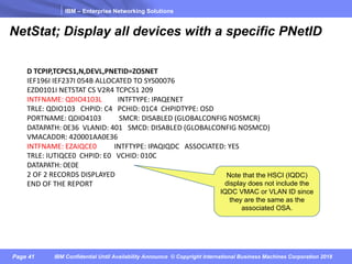 IBM – Enterprise Networking Solutions
Page 41 IBM Confidential Until Availability Announce © Copyright International Business Machines Corporation 2018
D	TCPIP,TCPCS1,N,DEVL,PNETID=ZOSNET																																									
IEF196I	IEF237I	054B	ALLOCATED	TO	SYS00076																																		
EZD0101I	NETSTAT	CS	V2R4	TCPCS1	209																																									
INTFNAME:	QDIO4103L									INTFTYPE:	IPAQENET																														
TRLE:	QDIO103			CHPID:	C4			PCHID:	01C4		CHPIDTYPE:	OSD																			
PORTNAME:	QDIO4103										SMCR:	DISABLED	(GLOBALCONFIG	NOSMCR)										
DATAPATH:	0E36		VLANID:	401			SMCD:	DISABLED	(GLOBALCONFIG	NOSMCD)								
VMACADDR:	420001AA0E36																																																				
INTFNAME:	EZAIQCE0										INTFTYPE:	IPAQIQDC			ASSOCIATED:	YES												
TRLE:	IUTIQCE0		CHPID:	E0			VCHID:	010C																																			
DATAPATH:	0E0E																																																												
2	OF	2	RECORDS	DISPLAYED																																																				
END	OF	THE	REPORT		
NetStat; Display all devices with a specific PNetID
Note that the HSCI (IQDC)
display does not include the
IQDC VMAC or VLAN ID since
they are the same as the
associated OSA.
 