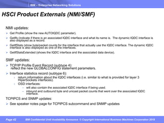 IBM – Enterprise Networking Solutions
Page 42 IBM Confidential Until Availability Announce © Copyright International Business Machines Corporation 2018
HSCI Product Externals (NMI/SMF)
NMI updates:
Ø Get Profile (show the new AUTOIQDC parameter).
Ø GetIfs (indicate if there is an associated IQDC interface and what its name is. The dynamic IQDC interface is
also displayed as a record.
Ø GetIfStats (show byte/packet counts for the interface that actually use the IQDC interface. The dynamic IQDC
interface is also displayed as one of the interfaces.
Ø GetIfStatsExtended (shows the IQDC interface and the associated data device).
SMF updates:
Ø TCP/IP Profile Event Record (subtype 4):
reflect the new GLOBALCONFIG statement parameters.
Ø Interface statistics record (subtype 6):
› return information about the IQDC interfaces (i.e. similar to what is provided for layer 3
HiperSockets interfaces).
› OSD interfaces:
– will also contain the associated IQDC interface if being used.
– inbound and outbound byte and unicast packet counts that went over the associated IQDC
interface.
TCPIPCS and SNMP updates:
Ø See speaker notes page for TCPIPCS subcommand and SNMP updates
 