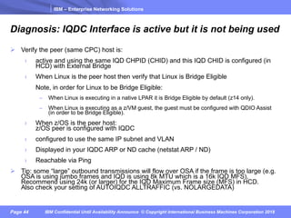 IBM – Enterprise Networking Solutions
Page 44 IBM Confidential Until Availability Announce © Copyright International Business Machines Corporation 2018
Diagnosis: IQDC Interface is active but it is not being used
Ø Verify the peer (same CPC) host is:
› active and using the same IQD CHPID (CHID) and this IQD CHID is configured (in
HCD) with External Bridge
› When Linux is the peer host then verify that Linux is Bridge Eligible
Note, in order for Linux to be Bridge Eligible:
– When Linux is executing in a native LPAR it is Bridge Eligible by default (z14 only).
– When Linux is executing as a z/VM guest, the guest must be configured with QDIO Assist
(in order to be Bridge Eligible).
› When z/OS is the peer host:
z/OS peer is configured with IQDC
› configured to use the same IP subnet and VLAN
› Displayed in your IQDC ARP or ND cache (netstat ARP / ND)
› Reachable via Ping
Ø Tip: some “large” outbound transmissions will flow over OSA if the frame is too large (e.g.
OSA is using jumbo frames and IQD is using 8k MTU which is a 16k IQD MFS).
Recommend using 24k (or larger) for the IQD Maximum Frame size (MFS) in HCD.
Also check your setting of AUTOIQDC ALLTRAFFIC (vs. NOLARGEDATA)
 