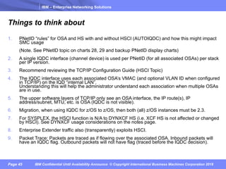 IBM – Enterprise Networking Solutions
Page 45 IBM Confidential Until Availability Announce © Copyright International Business Machines Corporation 2018
Things to think about
1. PNetID “rules” for OSA and HS with and without HSCI (AUTOIQDC) and how this might impact
SMC usage
(Note. See PNetID topic on charts 28, 29 and backup PNetID display charts)
2. A single IQDC interface (channel device) is used per PNetID (for all associated OSAs) per stack
per IP version.
3. Recommend reviewing the TCP/IP Configuration Guide (HSCI Topic)
4. The IQDC interface uses each associated OSA’s VMAC (and optional VLAN ID when configured
in TCP/IP) on the IQD “internal LAN”.
Understanding this will help the administrator understand each association when multiple OSAs
are in use.
5. The upper software layers of TCP/IP only see an OSA interface, the IP route(s), IP
address/subnet, MTU, etc. is OSA (IQDC is not visible).
6. Migration, when using IQDC for z/OS to z/OS, then both (all) z/OS instances must be 2.3.
7. For SYSPLEX, the HSCI function is N/A to DYNXCF HS (i.e. XCF HS is not affected or changed
by HSCI). See DYNXCF usage considerations on the notes page.
8. Enterprise Extender traffic also (transparently) exploits HSCI.
9. Packet Trace: Packets are traced as if flowing over the associated OSA. Inbound packets will
have an IQDC flag. Outbound packets will not have flag (traced before the IQDC decision).
 