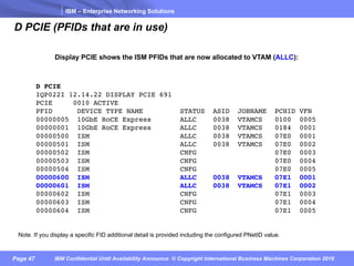 IBM – Enterprise Networking Solutions
Page 47 IBM Confidential Until Availability Announce © Copyright International Business Machines Corporation 2018
D PCIE (PFIDs that are in use)
D PCIE
IQP022I 12.14.22 DISPLAY PCIE 691
PCIE 0010 ACTIVE
PFID DEVICE TYPE NAME STATUS ASID JOBNAME PCHID VFN
00000005 10GbE RoCE Express ALLC 0038 VTAMCS 0100 0005
00000001 10GbE RoCE Express ALLC 0038 VTAMCS 0184 0001
00000500 ISM ALLC 0038 VTAMCS 07E0 0001
00000501 ISM ALLC 0038 VTAMCS 07E0 0002
00000502 ISM CNFG 07E0 0003
00000503 ISM CNFG 07E0 0004
00000504 ISM CNFG 07E0 0005
00000600 ISM ALLC 0038 VTAMCS 07E1 0001
00000601 ISM ALLC 0038 VTAMCS 07E1 0002
00000602 ISM CNFG 07E1 0003
00000603 ISM CNFG 07E1 0004
00000604 ISM CNFG 07E1 0005
Display PCIE shows the ISM PFIDs that are now allocated to VTAM (ALLC):
Note. If you display a specific FID additional detail is provided including the configured PNetID value.
 