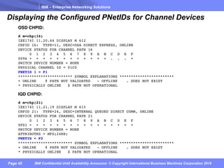 IBM – Enterprise Networking Solutions
Page 48 IBM Confidential Until Availability Announce © Copyright International Business Machines Corporation 2018
Displaying the Configured PNetIDs for Channel Devices
OSD CHPID:
d m=chp(16)
IEE174I 11.20.44 DISPLAY M 612
CHPID 16: TYPE=11, DESC=OSA DIRECT EXPRESS, ONLINE
DEVICE STATUS FOR CHANNEL PATH 16
0 1 2 3 4 5 6 7 8 9 A B C D E F
0096 + + + + + + + + + + + + . . . +
SWITCH DEVICE NUMBER = NONE
PHYSICAL CHANNEL ID = 01C0
PNETID 1 = P1
************************ SYMBOL EXPLANATIONS ************************
+ ONLINE @ PATH NOT VALIDATED - OFFLINE . DOES NOT EXIST
* PHYSICALLY ONLINE $ PATH NOT OPERATIONAL
IQD CHPID:
d m=chp(21)
IEE174I 11.21.19 DISPLAY M 615
CHPID 21: TYPE=24, DESC=INTERNAL QUEUED DIRECT COMM, ONLINE
DEVICE STATUS FOR CHANNEL PATH 21
0 1 2 3 4 5 6 7 8 9 A B C D E F
0FD1 + + + + + + + + + + + + + + + +
SWITCH DEVICE NUMBER = NONE
ATTRIBUTES = MFS(24KB)
PNETID = P2
************************ SYMBOL EXPLANATIONS ************************
+ ONLINE @ PATH NOT VALIDATED - OFFLINE . DOES NOT EXIST
* PHYSICALLY ONLINE $ PATH NOT OPERATIONAL
 
