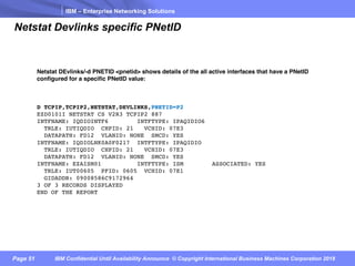 IBM – Enterprise Networking Solutions
Page 51 IBM Confidential Until Availability Announce © Copyright International Business Machines Corporation 2018
Netstat Devlinks specific PNetID
Netstat DEvlinks/-d PNETID <pnetid> shows details of the all active interfaces that have a PNetID
configured for a specific PNetID value:
D TCPIP,TCPIP2,NETSTAT,DEVLINKS,PNETID=P2
EZD0101I NETSTAT CS V2R3 TCPIP2 887
INTFNAME: IQDIOINTF6 INTFTYPE: IPAQIDIO6
TRLE: IUTIQDIO CHPID: 21 VCHID: 07E3
DATAPATH: FD12 VLANID: NONE SMCD: YES
INTFNAME: IQDIOLNK0A0F0217 INTFTYPE: IPAQIDIO
TRLE: IUTIQDIO CHPID: 21 VCHID: 07E3
DATAPATH: FD12 VLANID: NONE SMCD: YES
INTFNAME: EZAISM01 INTFTYPE: ISM ASSOCIATED: YES
TRLE: IUT00605 PFID: 0605 VCHID: 07E1
GIDADDR: 09008586C9172964
3 OF 3 RECORDS DISPLAYED
END OF THE REPORT
 