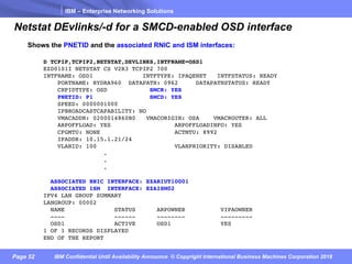 IBM – Enterprise Networking Solutions
Page 52 IBM Confidential Until Availability Announce © Copyright International Business Machines Corporation 2018
Netstat DEvlinks/-d for a SMCD-enabled OSD interface
D TCPIP,TCPIP2,NETSTAT,DEVLINKS,INTFNAME=OSD1
EZD0101I NETSTAT CS V2R3 TCPIP2 700
INTFNAME: OSD1 INTFTYPE: IPAQENET INTFSTATUS: READY
PORTNAME: HYDRA960 DATAPATH: 0962 DATAPATHSTATUS: READY
CHPIDTYPE: OSD SMCR: YES
PNETID: P1 SMCD: YES
SPEED: 0000001000
IPBROADCASTCAPABILITY: NO
VMACADDR: 0200014860B0 VMACORIGIN: OSA VMACROUTER: ALL
ARPOFFLOAD: YES ARPOFFLOADINFO: YES
CFGMTU: NONE ACTMTU: 8992
IPADDR: 10.15.1.21/24
VLANID: 100 VLANPRIORITY: DISABLED
.
.
.
ASSOCIATED RNIC INTERFACE: EZARIUT10001
ASSOCIATED ISM INTERFACE: EZAISM02
IPV4 LAN GROUP SUMMARY
LANGROUP: 00002
NAME STATUS ARPOWNER VIPAOWNER
---- ------ -------- ---------
OSD1 ACTIVE OSD1 YES
1 OF 1 RECORDS DISPLAYED
END OF THE REPORT
Shows the PNETID and the associated RNIC and ISM interfaces:
 