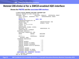 IBM – Enterprise Networking Solutions
Page 53 IBM Confidential Until Availability Announce © Copyright International Business Machines Corporation 2018
Netstat DEvlinks/-d for a SMCD-enabled IQD interface
D TCPIP,TCPIP2,NETSTAT,DEVLINKS,INTFNAME=IQD1
EZD0101I NETSTAT CS V2R3 TCPIP2 694
INTFNAME: IQD1 INTFTYPE: IPAQIDIO INTFSTATUS: READY
TRLE: IUTIQ421 DATAPATH: FD12 DATAPATHSTATUS: READY
CHPID: 21
PNETID: P2 SMCD: YES
IPBROADCASTCAPABILITY: NO
ARPOFFLOAD: YES ARPOFFLOADINFO: YES
CFGMTU: NONE ACTMTU: 16384
IPADDR: 10.15.2.21/24
VLANID: 200
READSTORAGE: GLOBAL (3008K)
SECCLASS: 255 MONSYSPLEX: NO
IQDMULTIWRITE: DISABLED
MULTICAST SPECIFIC:
MULTICAST CAPABILITY: YES
GROUP REFCNT SRCFLTMD
----- ------ --------
224.0.0.1 0000000001 EXCLUDE
SRCADDR: NONE
INTERFACE STATISTICS:
BYTESIN = 0
INBOUND PACKETS = 0
INBOUND PACKETS IN ERROR = 0
INBOUND PACKETS DISCARDED = 0
INBOUND PACKETS WITH NO PROTOCOL = 0
BYTESOUT = 0
OUTBOUND PACKETS = 0
OUTBOUND PACKETS IN ERROR = 0
OUTBOUND PACKETS DISCARDED = 0
ASSOCIATED ISM INTERFACE: EZAISM01
1 OF 1 RECORDS DISPLAYED
END OF THE REPORT
Shows the PNETID and the associated ISM interface:
 