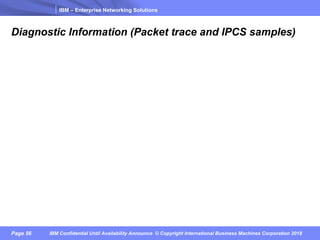 IBM – Enterprise Networking Solutions
Page 56 IBM Confidential Until Availability Announce © Copyright International Business Machines Corporation 2018
Diagnostic Information (Packet trace and IPCS samples)
 