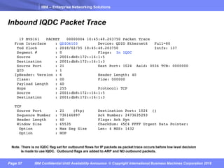 IBM – Enterprise Networking Solutions
Page 57 IBM Confidential Until Availability Announce © Copyright International Business Machines Corporation 2018
Inbound IQDC Packet Trace
19 MVS161 PACKET 00000004 10:45:48.203750 Packet Trace
From Interface : QDIO6103 Device: QDIO Ethernet6 Full=80
Tod Clock : 2018/02/05 10:45:48.203750 Intfx: 137
Segment # : 0 Flags: In IQDC
Source : 2001:db8:172::16:1:5
Destination : 2001:db8:172::16:1:3
Source Port : 21 Dest Port: 1024 Asid: 0036 TCB: 0000000
QID : 1
IpHeader: Version : 6 Header Length: 40
Class: : 00 Flow: 000000
Payload Length : 40
Hops : 255 Protocol: TCP
Source : 2001:db8:172::16:1:5
Destination : 2001:db8:172::16:1:3
TCP
Source Port : 21 (ftp) Destination Port: 1024 ()
Sequence Number : 736146897 Ack Number: 2473635293
Header Length : 40 Flags: Ack Syn
Window Size : 65535 CheckSum: 45C4 FFFF Urgent Data Pointer:
Option : Max Seg Size Len: 4 MSS: 1432
Option : NOP
Note. There is no IQDC flag set for outbound flows for IP packets as packet trace occurs before low level decision
is made to use IQDC. Outbound flags are added to ARP and ND outbound packets.
 