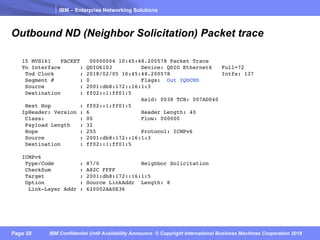 IBM – Enterprise Networking Solutions
Page 58 IBM Confidential Until Availability Announce © Copyright International Business Machines Corporation 2018
Outbound ND (Neighbor Solicitation) Packet trace
15 MVS161 PACKET 00000004 10:45:48.200578 Packet Trace
To Interface : QDIO6103 Device: QDIO Ethernet6 Full=72
Tod Clock : 2018/02/05 10:45:48.200578 Intfx: 137
Segment # : 0 Flags: Out IQDCND
Source : 2001:db8:172::16:1:3
Destination : ff02::1:ff01:5
Asid: 0038 TCB: 007AD040
Next Hop : ff02::1:ff01:5
IpHeader: Version : 6 Header Length: 40
Class: : 00 Flow: 000000
Payload Length : 32
Hops : 255 Protocol: ICMPv6
Source : 2001:db8:172::16:1:3
Destination : ff02::1:ff01:5
ICMPv6
Type/Code : 87/0 Neighbor Solicitation
CheckSum : A82C FFFF
Target : 2001:db8:172::16:1:5
Option : Source LinkAddr Length: 8
Link-Layer Addr : 620002AA0E36
 