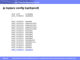 IBM – Enterprise Networking Solutions
Page 60 IBM Confidential Until Availability Announce © Copyright International Business Machines Corporation 2018
ip tcpipcs config tcp(tcpcs5)
IPv4 Pif@ LinkName
0000_7F7B8910 LOOPBACK
.
.
0000_7F1F9910 O6ETHN0
0000_7F1F5910 EZARIUT10001
0000_7F1F3910 EZARIUT10061
0000_7F1F1910 EZARIUT10040
0000_7F1EF910 EZARIUT1009F
0000_7F1D4910 EZAISM01
0000_7F1D2910 EZAISM02
0000_7F1D0910 EZAISM03
0000_7F1CE910 EZAISM04
0000_7F1CC910 EZAISM05
0000_7F195910 O6ETHN0V80
0000_7F193910 O6ETHN0V112
0000_7F191910 O6ETHC0
0000_7F18F910 O6ETHC1
0000_7F18D910 O6ETHD0
0000_7F18B910 EZAIQC29
 