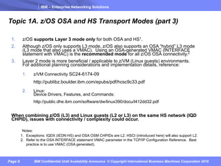 IBM – Enterprise Networking Solutions
Page 8 IBM Confidential Until Availability Announce © Copyright International Business Machines Corporation 2018
Topic 1A. z/OS OSA and HS Transport Modes (part 3)
1. z/OS supports Layer 3 mode only for both OSA and HS1.
2. Although z/OS only supports L3 mode, z/OS also supports an OSA “hybrid” L3 mode
(L3 mode that also uses a VMAC). Using an OSA-generated VMAC (INTERFACE
statement with VMAC) is the recommended mode for all z/OS OSA connectivity.2
3. Layer 2 mode is more beneficial / applicable to z/VM (Linux guests) environments.
For additional planning considerations and implementation details, reference:
1. z/VM Connectivity SC24-6174-09
http://publibz.boulder.ibm.com/epubs/pdf/hcsc9c33.pdf
2. Linux:
Device Drivers, Features, and Commands:
http://public.dhe.ibm.com/software/dw/linux390/docu/l412dd32.pdf
When combining z/OS (L3) and Linux guests (L2 or L3) on the same HS network (IQD
CHPID), issues with connectivity / complexity could occur.
Notes:
1. Exceptions: IQDX (IEDN HS) and OSA OSM CHPIDs are L2. HSCI (introduced here) will also support L2.
2. Refer to the OSA INTERFACE statement VMAC parameter in the TCP/IP Configuration Reference. Best
practice is to use VMAC (OSA generated).
 