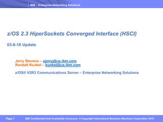 IBM – Enterprise Networking Solutions
Page 1 IBM Confidential Until Availability Announce © Copyright International Business Machines Corporation 2018
z/OS 2.3 HiperSockets Converged Interface (HSCI)
03-8-18 Update
Jerry Stevens – sjerry@us.ibm.com
Randall Kunkel – kunkel@us.ibm.com
z/OS® V2R3 Communications Server – Enterprise Networking Solutions
 