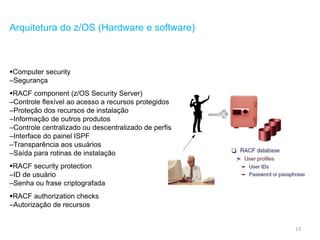 13
Arquitetura do z/OS (Hardware e software)
Computer security
–Segurança
RACF component (z/OS Security Server)
–Controle flexível ao acesso a recursos protegidos
–Proteção dos recursos de instalação
–Informação de outros produtos
–Controle centralizado ou descentralizado de perfis
–Interface do painel ISPF
–Transparência aos usuários
–Saída para rotinas de instalação
RACF security protection
–ID de usuário
–Senha ou frase criptografada
RACF authorization checks
–Autorização de recursos
 
