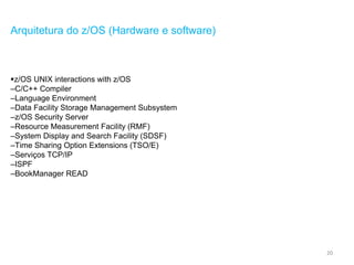 20
Arquitetura do z/OS (Hardware e software)
z/OS UNIX interactions with z/OS
–C/C++ Compiler
–Language Environment
–Data Facility Storage Management Subsystem
–z/OS Security Server
–Resource Measurement Facility (RMF)
–System Display and Search Facility (SDSF)
–Time Sharing Option Extensions (TSO/E)
–Serviços TCP/IP
–ISPF
–BookManager READ
 