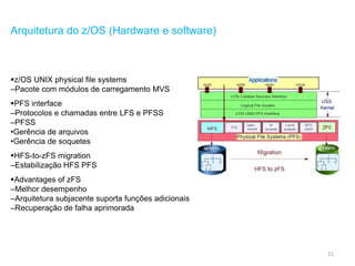 21
Arquitetura do z/OS (Hardware e software)
z/OS UNIX physical file systems
–Pacote com módulos de carregamento MVS
PFS interface
–Protocolos e chamadas entre LFS e PFSS
–PFSS
•Gerência de arquivos
•Gerência de soquetes
HFS-to-zFS migration
–Estabilização HFS PFS
Advantages of zFS
–Melhor desempenho
–Arquitetura subjacente suporta funções adicionais
–Recuperação de falha aprimorada
 