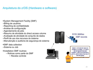 22
Arquitetura do z/OS (Hardware e software)
System Management Facility (SMF)
–Billing de usuários
–Reporting de confiabilidade
–Analise de configuração
–Agendamento de jobs
–Resumo de atividade do direct access volume
–Avaliação de atividade do conjunto de dados
–Perfil de uso dos recursos do sistema
–Manutenção e auditoria de segurança do sistema
SMF data collection
–Sistema ou Job
Installation SMF routines
– Rotinas como parte do SMF
• Recebe controle
 