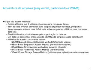 32
Arquitetura de arquivos (sequencial, particionado e VSAM)
 O que são access methods?
– Define a técnica que é utilizada p/ armazenar e recuperar dados
– Têm as suas próprias estruturas data set para organizar os dados, programas
fornecidos pelo sistema para definir data sets e programas utilitários para processar
data sets
– São identificados principalmente pela organização do data set
– Um data set sequencial criado usando BSAM pode ser processado pelo BDAM
– Métodos de acesso comumente usados
• QSAM Queued Sequential Access Method (fortemente usado)
• BSAM Basic Sequential Access Method (para casos especiais)
• BDAM Basic Direct Access Method (se tornando obsoleto )
• BPAM Basic Partitioned Access Method (para libraries)
• VSAM Virtual Storage Access Method (utilizado para aplicativos mais complexos)
 