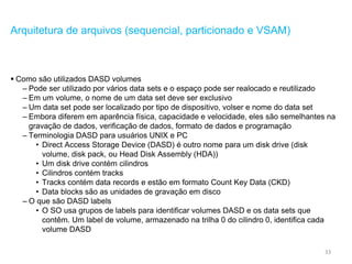 33
Arquitetura de arquivos (sequencial, particionado e VSAM)
 Como são utilizados DASD volumes
– Pode ser utilizado por vários data sets e o espaço pode ser realocado e reutilizado
– Em um volume, o nome de um data set deve ser exclusivo
– Um data set pode ser localizado por tipo de dispositivo, volser e nome do data set
– Embora diferem em aparência física, capacidade e velocidade, eles são semelhantes na
gravação de dados, verificação de dados, formato de dados e programação
– Terminologia DASD para usuários UNIX e PC
• Direct Access Storage Device (DASD) é outro nome para um disk drive (disk
volume, disk pack, ou Head Disk Assembly (HDA))
• Um disk drive contém cilindros
• Cilindros contém tracks
• Tracks contém data records e estão em formato Count Key Data (CKD)
• Data blocks são as unidades de gravação em disco
– O que são DASD labels
• O SO usa grupos de labels para identificar volumes DASD e os data sets que
contêm. Um label de volume, armazenado na trilha 0 do cilindro 0, identifica cada
volume DASD
 