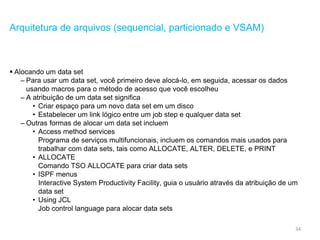 34
Arquitetura de arquivos (sequencial, particionado e VSAM)
 Alocando um data set
– Para usar um data set, você primeiro deve alocá-lo, em seguida, acessar os dados
usando macros para o método de acesso que você escolheu
– A atribuição de um data set significa
• Criar espaço para um novo data set em um disco
• Estabelecer um link lógico entre um job step e qualquer data set
– Outras formas de alocar um data set incluem
• Access method services
Programa de serviços multifuncionais, incluem os comandos mais usados para
trabalhar com data sets, tais como ALLOCATE, ALTER, DELETE, e PRINT
• ALLOCATE
Comando TSO ALLOCATE para criar data sets
• ISPF menus
Interactive System Productivity Facility, guia o usuário através da atribuição de um
data set
• Using JCL
Job control language para alocar data sets
 