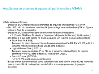 36
Arquitetura de arquivos (sequencial, particionado e VSAM)
 Data set record formats
– Data sets z/OS tradicionais são diferentes de arquivos em sistemas PC e UNIX
– No z/OS, não há caracteres new line (NL) ou carriage return e line feed (CR + LF) para
indicar o final de um registro
– Data sets z/OS tradicionais têm um dos cinco formatos de registros
• F (Fixed), FB (Fixed Blocked), V (Variable), VB (Variable Blocked), U (Undefined)
– Um bloco é o que está escrito no disco, enquanto um registro é uma entidade lógica
• Block Size (BLKSIZE)
Tamanho do bloco físico escrito no disco para registros F e FB. Para V, VB, e U, é o
tamanho máximo do bloco físico usado para o data set
• Logical Record Size (LRECL)
Tamanho lógico do registro (F ou FB) ou o tamanho máximo lógico do registro
permitido (V ou VB) para o data set. (U) não têm LRECL
• Record Format (RECFM)
F, FB, V, VB, ou U, como descrito acima
– Esses termos são conhecidos como características data control block (DCB), nomeado
para o control block onde podem ser definidos em um programa em linguagem
assembly
 