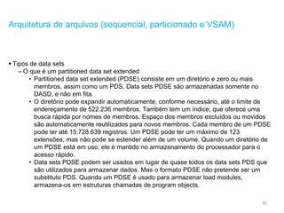 39
Arquitetura de arquivos (sequencial, particionado e VSAM)
 Tipos de data sets
– O que é um partitioned data set extended
• Partitioned data set extended (PDSE) consiste em um diretório e zero ou mais
membros, assim como um PDS. Data sets PDSE são armazenadas somente no
DASD, e não em fita.
• O diretório pode expandir automaticamente, conforme necessário, até o limite de
endereçamento de 522.236 membros. Também tem um índice, que oferece uma
busca rápida por nomes de membros. Espaço dos membros excluídos ou movidos
são automaticamente reutilizados para novos membros. Cada membro de um PDSE
pode ter até 15.728.639 registros. Um PDSE pode ter um máximo de 123
extensões, mas não pode se estender além de um volume. Quando um diretório de
um PDSE está em uso, ele é mantido no armazenamento do processador para o
acesso rápido.
• Data sets PDSE podem ser usados em lugar de quase todos os data sets PDS que
são utilizados para armazenar dados. Mas o formato PDSE não pretende ser um
substituto PDS. Quando um PDSE é usado para armazenar load modules,
armazena-os em estruturas chamadas de program objects.
 