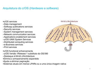 4
Arquitetura do z/OS (Hardware e software)
z/OS services
–Data management
–Softcopy publications services
–Security services
–System management services
–Network communication services
–Applications enablement services
–z/OS UNIX System Services
–Distributed computing services
–e-Business services
–Print services
z/OS functional enhancements
–z/OS Versão 1Release 1 substituto do OS/390
–Destaque à 64-bit z/Architecture
•Elimina o armazenamento expandido
•Ajuda a eliminar paginação
•Sistemas atuais em menos LPARs ou a uma única imagem nativa
 
