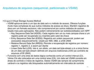 41
Arquitetura de arquivos (sequencial, particionado e VSAM)
 O que é Virtual Storage Access Method
– VSAM aplica-se tanto a um tipo de data set e o método de acesso. Oferece funções
muito mais complexas do que outros métodos de acesso ao disco. Mantém registros de
disco em um formato exclusivo, não compreensível por outros métodos de acesso.
Usado mais para aplicações. Não podem rotineiramente ser exibidos/editados com ISPF
• Key Sequence Data Set (KSDS): Cada registro tem um ou mais campos-chave e um
registro pode ser recuperado (ou inserido) pelo valor da chave
• Entry Sequence Data Set (ESDS): Registros em ordem sequencial, podem ser
acessados sequencialmente. Usado por IMS, DB2, e z/OS UNIX
• Relative Record Data Set (RRDS): Permite a recuperação de registros por número:
registro 1, registro 2, e assim por diante
• Linear Data Set (LDS): Isto é, em efeito, um data set byte-stream e é a única forma
de um data set byte-stream definido em arquivos tradicionais z/OS (ao contrário de
arquivos z/OS UNIX)
– Funciona com uma área de dados lógica conhecida como um control interval (CI).
Vários CIs são colocados em uma control area (CA). Um data set VSAM consiste em
áreas de controle e índice de registros. Dados VSAM são sempre de comprimento
variável e os registros são bloqueados automaticamente em intervalos de controle
 