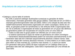43
Arquitetura de arquivos (sequencial, particionado e VSAM)
 Catalogs e volume table of contents
– No z/OS, é possível catalogar atualizações sucessivas ou gerações de dados
relacionados, chamados generation data groups (GDGs). Cada data set em um GDG é
chamado generation/generation data set (GDS). GDG é uma coleção de data sets não-
VSAM historicamente relacionados organizados em ordem cronológica. Dentro de um
GDG, as gerações podem ter semelhantes ou não atributos DCB e organizações data
set. Se os atributos e organizações de todas as generations em um grupo são idênticos,
as generations podem ser recuperados em conjunto como um único data set
• Todos os data sets no grupo podem ser referidos por um nome comum
• O sistema operacional é capaz de manter as generations em ordem cronológica
• Generations desatualizadas/obsoletas podem ser excluídas automaticamente no SO
– Generation data sets tem ordenado sequencialmente absolute e relative names. Data
sets mais antigos têm números absolutos menores. O nome relativo é um inteiro usado
para referir os mais recentes (0), o próximo mais recente (-1), e assim por diante
– Um generation data group (GDG) de base é alocado em um catálogo antes que os
generation data sets são catalogados. Cada GDG é representado por uma entrada de
base GDG
 