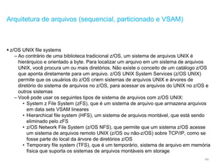 44
Arquitetura de arquivos (sequencial, particionado e VSAM)
 z/OS UNIX file systems
– Ao contrário de uma biblioteca tradicional z/OS, um sistema de arquivos UNIX é
hierárquico e orientado a byte. Para localizar um arquivo em um sistema de arquivos
UNIX, você procura um ou mais diretórios. Não existe o conceito de um catálogo z/OS
que aponta diretamente para um arquivo. z/OS UNIX System Services (z/OS UNIX)
permite que os usuários do z/OS criem sistemas de arquivos UNIX e árvores de
diretório do sistema de arquivos no z/OS, para acessar os arquivos do UNIX no z/OS e
outros sistemas
– Você pode usar os seguintes tipos de sistema de arquivos com z/OS UNIX:
• System z File System (zFS), que é um sistema de arquivo que armazena arquivos
em data sets VSAM lineares
• Hierarchical file system (HFS), um sistema de arquivos montável, que está sendo
eliminado pelo zFS
• z/OS Network File System (z/OS NFS), que permite que um sistema z/OS acesse
um sistema de arquivos remoto UNIX (z/OS ou não-z/OS) sobre TCP/IP, como se
fosse parte do local da árvore de diretórios z/OS
• Temporary file system (TFS), que é um temporário, sistema de arquivo em memória
física que suporta os sistemas de arquivos montáveis em storage
 