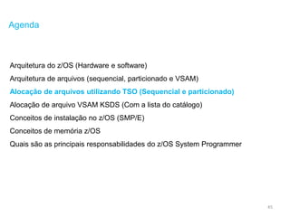 45
Agenda
Arquitetura do z/OS (Hardware e software)
Arquitetura de arquivos (sequencial, particionado e VSAM)
Alocação de arquivos utilizando TSO (Sequencial e particionado)
Alocação de arquivo VSAM KSDS (Com a lista do catálogo)
Conceitos de instalação no z/OS (SMP/E)
Conceitos de memória z/OS
Quais são as principais responsabilidades do z/OS System Programmer
 
