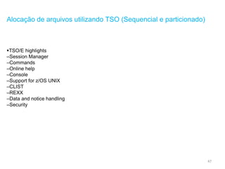 47
Alocação de arquivos utilizando TSO (Sequencial e particionado)
TSO/E highlights
–Session Manager
–Commands
–Online help
–Console
–Support for z/OS UNIX
–CLIST
–REXX
–Data and notice handling
–Security
 