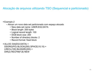 49
Alocação de arquivos utilizando TSO (Sequencial e particionado)
 Exemplo 2
– Alocar um novo data set particionado com espaço alocado
• New data set name: USER.EX2.DATA
• Block length: 200 bytes
• Logical record length: 100
• DCB block size: 200
• Number of directory blocks: 2
• Record format: fixed block
 ALLOC DA(EX2.DATA) +
DSORG(PO) BLOCK(200) SPACE(10,10) +
LRECL(100) BLKSIZE(200) +
DIR(2) RECFM(F,B) NEW
 