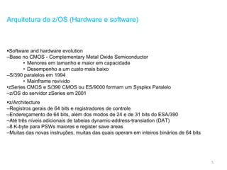 5
Arquitetura do z/OS (Hardware e software)
Software and hardware evolution
–Base no CMOS - Complementary Metal Oxide Semiconductor
• Menores em tamanho e maior em capacidade
• Desempenho a um custo mais baixo
–S/390 paralelos em 1994
• Mainframe revivido
•zSeries CMOS e S/390 CMOS ou ES/9000 formam um Sysplex Paralelo
–z/OS do servidor zSeries em 2001
z/Architecture
–Registros gerais de 64 bits e registradores de controle
–Endereçamento de 64 bits, além dos modos de 24 e de 31 bits do ESA/390
–Até três níveis adicionais de tabelas dynamic-address-translation (DAT)
–8 K-byte para PSWs maiores e register save areas
–Muitas das novas instruções, muitas das quais operam em inteiros binários de 64 bits
 