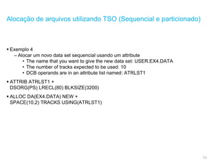 51
Alocação de arquivos utilizando TSO (Sequencial e particionado)
 Exemplo 4
– Alocar um novo data set sequencial usando um attribute
• The name that you want to give the new data set: USER.EX4.DATA
• The number of tracks expected to be used: 10
• DCB operands are in an attribute list named: ATRLST1
 ATTRIB ATRLST1 +
DSORG(PS) LRECL(80) BLKSIZE(3200)
 ALLOC DA(EX4.DATA) NEW +
SPACE(10,2) TRACKS USING(ATRLST1)
 