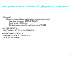 52
Alocação de arquivos utilizando TSO (Sequencial e particionado)
 Exemplo 5
– Alocar um novo data set particionado com espaço alocado
• New data set name: USER.EX5.DATA
• Block length: 1000 bytes
• DCB attributes taken from attribute list: ATRLST2
 ATTRIB ATRLST2 +
DSORG(PO) LRECL(100) BLKSIZE(200)
 ALLOC DA(EX5.DATA) +
USING(ATRLST3) BLOCK(1000) +
SPACE(10,10) NEW
 