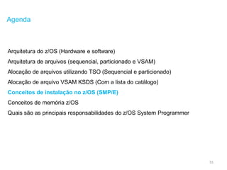 55
Agenda
Arquitetura do z/OS (Hardware e software)
Arquitetura de arquivos (sequencial, particionado e VSAM)
Alocação de arquivos utilizando TSO (Sequencial e particionado)
Alocação de arquivo VSAM KSDS (Com a lista do catálogo)
Conceitos de instalação no z/OS (SMP/E)
Conceitos de memória z/OS
Quais são as principais responsabilidades do z/OS System Programmer
 