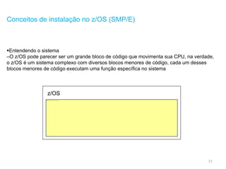 57
Conceitos de instalação no z/OS (SMP/E)
Entendendo o sistema
–O z/OS pode parecer ser um grande bloco de código que movimenta sua CPU, na verdade,
o z/OS é um sistema complexo com diversos blocos menores de código, cada um desses
blocos menores de código executam uma função específica no sistema
z/OS
 