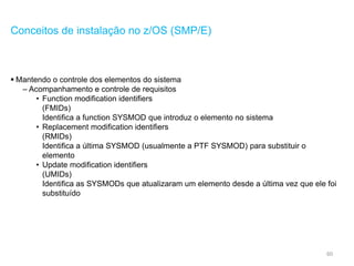 60
Conceitos de instalação no z/OS (SMP/E)
 Mantendo o controle dos elementos do sistema
– Acompanhamento e controle de requisitos
• Function modification identifiers
(FMIDs)
Identifica a function SYSMOD que introduz o elemento no sistema
• Replacement modification identifiers
(RMIDs)
Identifica a última SYSMOD (usualmente a PTF SYSMOD) para substituir o
elemento
• Update modification identifiers
(UMIDs)
Identifica as SYSMODs que atualizaram um elemento desde a última vez que ele foi
substituído
 
