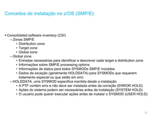 62
Conceitos de instalação no z/OS (SMP/E)
 Consolidated software inventory (CSI)
– Zonas SMP/E
• Distribution zone
• Target zone
• Global zone
– Global zone
• Entradas necessárias para identificar e descrever cada target e distribution zone
• Informações sobre SMP/E processing options
• Informações de status para todos SYSMODs SMP/E iniciados
• Dados de exceção (geralmente HOLDDATA) para SYSMODs que requerem
tratamento especial ou que estão em erro
– HOLDDATA, uma SYSMOD especifica mantida desde a instalação
• A PTF contém erro e não deve ser instalada antes da correção (ERROR HOLD)
• Ações do sistema podem ser necessárias antes da instalação (SYSTEM HOLD)
• O usuário pode querer executar ações antes de instalar o SYSMOD (USER HOLD)
 