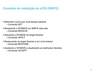 63
Conceitos de instalação no z/OS (SMP/E)
 Definindo a zona que você deseja trabalhar
– Comando SET
 Recebendo o SYSMOD em SMP/E data sets
– Comando RECEIVE
 Aplicando o SYSMOD às target libraries
– Comando APPLY
 Restaurando as target libraries a um nível anterior
– Comando RESTORE
 Aceitando o SYSMOD e atualizando as distribution libraries
– Comando ACCEPT
 