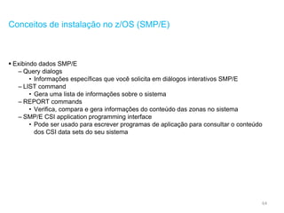 64
Conceitos de instalação no z/OS (SMP/E)
 Exibindo dados SMP/E
– Query dialogs
• Informações específicas que você solicita em diálogos interativos SMP/E
– LIST command
• Gera uma lista de informações sobre o sistema
– REPORT commands
• Verifica, compara e gera informações do conteúdo das zonas no sistema
– SMP/E CSI application programming interface
• Pode ser usado para escrever programas de aplicação para consultar o conteúdo
dos CSI data sets do seu sistema
 