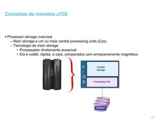67
Conceitos de memória z/OS
 Processor storage overview
– Main storage e um ou mais central processing units (Cps)
– Tecnologia da main storage
• Processador diretamente acessível
• Ela é volátil, rápida, e cara, comparados com armazenamento magnético
 