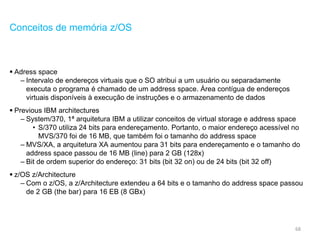 68
Conceitos de memória z/OS
 Adress space
– Intervalo de endereços virtuais que o SO atribui a um usuário ou separadamente
executa o programa é chamado de um address space. Área contígua de endereços
virtuais disponíveis à execução de instruções e o armazenamento de dados
 Previous IBM architectures
– System/370, 1ª arquitetura IBM a utilizar conceitos de virtual storage e address space
• S/370 utiliza 24 bits para endereçamento. Portanto, o maior endereço acessível no
MVS/370 foi de 16 MB, que também foi o tamanho do address space
– MVS/XA, a arquitetura XA aumentou para 31 bits para endereçamento e o tamanho do
address space passou de 16 MB (line) para 2 GB (128x)
– Bit de ordem superior do endereço: 31 bits (bit 32 on) ou de 24 bits (bit 32 off)
 z/OS z/Architecture
– Com o z/OS, a z/Architecture extendeu a 64 bits e o tamanho do address space passou
de 2 GB (the bar) para 16 EB (8 GBx)
 