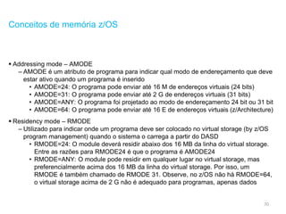 70
Conceitos de memória z/OS
 Addressing mode – AMODE
– AMODE é um atributo de programa para indicar qual modo de endereçamento que deve
estar ativo quando um programa é inserido
• AMODE=24: O programa pode enviar até 16 M de endereços virtuais (24 bits)
• AMODE=31: O programa pode enviar até 2 G de endereços virtuais (31 bits)
• AMODE=ANY: O programa foi projetado ao modo de endereçamento 24 bit ou 31 bit
• AMODE=64: O programa pode enviar até 16 E de endereços virtuais (z/Architecture)
 Residency mode – RMODE
– Utilizado para indicar onde um programa deve ser colocado no virtual storage (by z/OS
program management) quando o sistema o carrega a partir do DASD
• RMODE=24: O module deverá residir abaixo dos 16 MB da linha do virtual storage.
Entre as razões para RMODE24 é que o programa é AMODE24
• RMODE=ANY: O module pode residir em qualquer lugar no virtual storage, mas
preferencialmente acima dos 16 MB da linha do virtual storage. Por isso, um
RMODE é também chamado de RMODE 31. Observe, no z/OS não há RMODE=64,
o virtual storage acima de 2 G não é adequado para programas, apenas dados
 