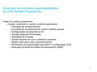 76
Quais são as principais responsabilidades
do z/OS System Programmer
 Role of a system programmer
– Instalar, customizar e manter o sistema operacional
• Conceitos de armazenamento
• Conceitos de armazenamento virtual e address spaces
• Configurações de dispositivos I/O
• Configurações do Processador
• Definições de Console
• System libraries em que o software é colocado
• System data sets e seus posicionamentos
• Parâmetros de customização para definir a configuração z/OS
• Execução da tarefa de análise de desempenho (RMF)
 