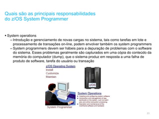 77
Quais são as principais responsabilidades
do z/OS System Programmer
 System operations
– Introdução e gerenciamento de novas cargas no sistema, tais como tarefas em lote e
processamento de transações on-line, podem envolver também os system programmers
– System programmers devem ser hábeis para a depuração de problemas com o software
do sistema. Esses problemas geralmente são capturados em uma cópia do conteúdo da
memória do computador (dump), que o sistema produz em resposta a uma falha de
produto de software, tarefa do usuário ou transação
 