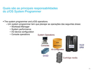 79
Quais são as principais responsabilidades
do z/OS System Programmer
 The system programmer and z/OS operations
– Um system programmer tem que planejar as operações das seguintes áreas:
• Workload Manager
• System performance
• I/O device configuration
• Console operations
 