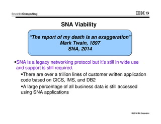 © 2014 IBM Corporation© 2014 IBM Corporation
SNA Viability
SNA is a legacy networking protocol but it’s still in wide use
and support is still required.
There are over a trillion lines of customer written application
code based on CICS, IMS, and DB2
A large percentage of all business data is still accessed
using SNA applications
“The report of my death is an exaggeration”
Mark Twain, 1897
SNA, 2014
 